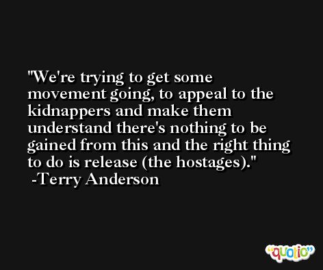 We're trying to get some movement going, to appeal to the kidnappers and make them understand there's nothing to be gained from this and the right thing to do is release (the hostages). -Terry Anderson