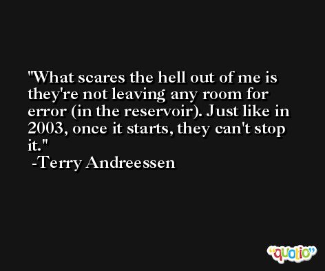 What scares the hell out of me is they're not leaving any room for error (in the reservoir). Just like in 2003, once it starts, they can't stop it. -Terry Andreessen