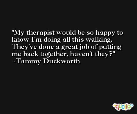 My therapist would be so happy to know I'm doing all this walking. They've done a great job of putting me back together, haven't they? -Tammy Duckworth