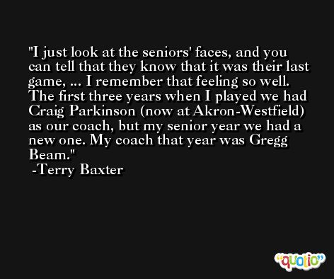 I just look at the seniors' faces, and you can tell that they know that it was their last game, ... I remember that feeling so well. The first three years when I played we had Craig Parkinson (now at Akron-Westfield) as our coach, but my senior year we had a new one. My coach that year was Gregg Beam. -Terry Baxter
