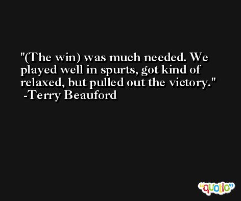 (The win) was much needed. We played well in spurts, got kind of relaxed, but pulled out the victory. -Terry Beauford