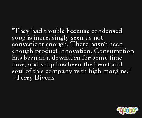 They had trouble because condensed soup is increasingly seen as not convenient enough. There hasn't been enough product innovation. Consumption has been in a downturn for some time now, and soup has been the heart and soul of this company with high margins. -Terry Bivens