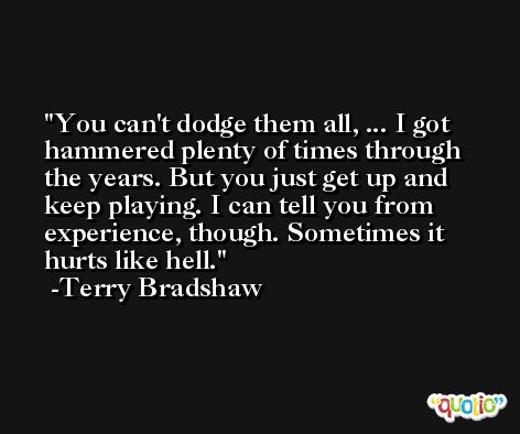 You can't dodge them all, ... I got hammered plenty of times through the years. But you just get up and keep playing. I can tell you from experience, though. Sometimes it hurts like hell. -Terry Bradshaw