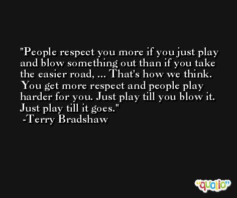 People respect you more if you just play and blow something out than if you take the easier road, ... That's how we think. You get more respect and people play harder for you. Just play till you blow it. Just play till it goes. -Terry Bradshaw