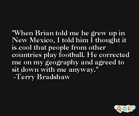 When Brian told me he grew up in New Mexico, I told him I thought it is cool that people from other countries play football. He corrected me on my geography and agreed to sit down with me anyway. -Terry Bradshaw