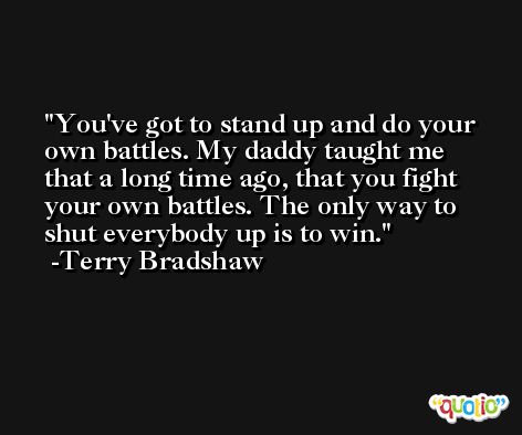 You've got to stand up and do your own battles. My daddy taught me that a long time ago, that you fight your own battles. The only way to shut everybody up is to win. -Terry Bradshaw