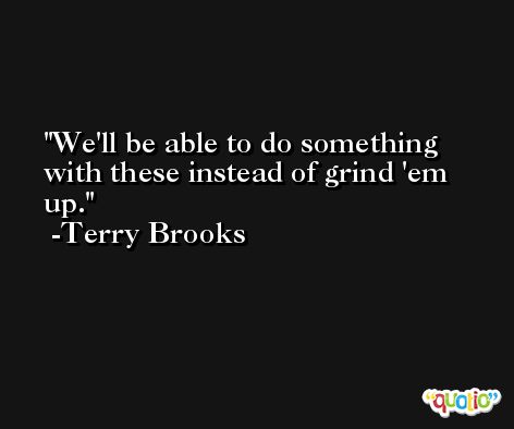 We'll be able to do something with these instead of grind 'em up. -Terry Brooks