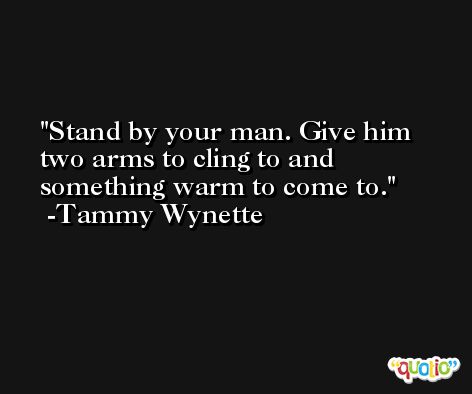 Stand by your man. Give him two arms to cling to and something warm to come to. -Tammy Wynette