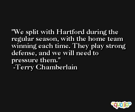 We split with Hartford during the regular season, with the home team winning each time. They play strong defense, and we will need to pressure them. -Terry Chamberlain