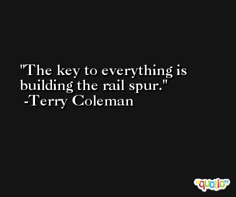 The key to everything is building the rail spur. -Terry Coleman