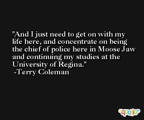 And I just need to get on with my life here, and concentrate on being the chief of police here in Moose Jaw and continuing my studies at the University of Regina. -Terry Coleman