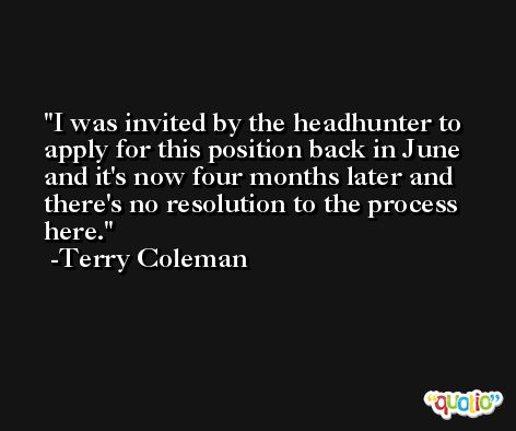 I was invited by the headhunter to apply for this position back in June and it's now four months later and there's no resolution to the process here. -Terry Coleman