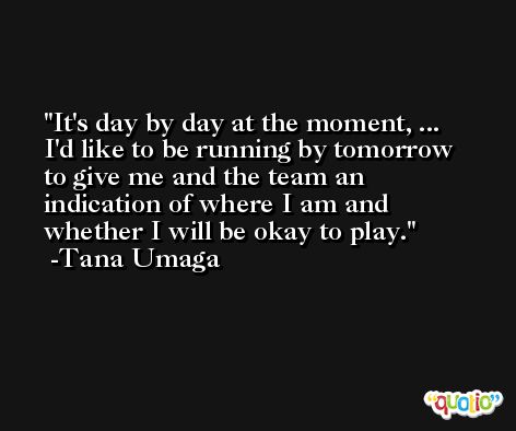 It's day by day at the moment, ... I'd like to be running by tomorrow to give me and the team an indication of where I am and whether I will be okay to play. -Tana Umaga