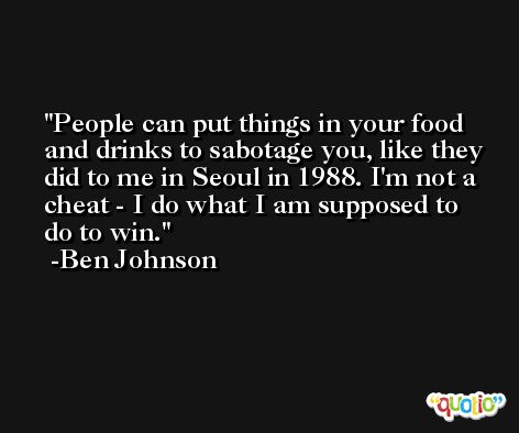 People can put things in your food and drinks to sabotage you, like they did to me in Seoul in 1988. I'm not a cheat - I do what I am supposed to do to win. -Ben Johnson