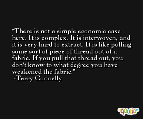 There is not a simple economic case here. It is complex. It is interwoven, and it is very hard to extract. It is like pulling some sort of piece of thread out of a fabric. If you pull that thread out, you don't know to what degree you have weakened the fabric. -Terry Connelly