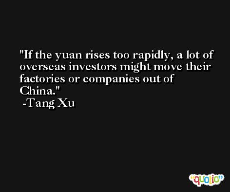 If the yuan rises too rapidly, a lot of overseas investors might move their factories or companies out of China. -Tang Xu