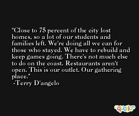 Close to 75 percent of the city lost homes, so a lot of our students and families left. We're doing all we can for those who stayed. We have to rebuild and keep games going. There's not much else to do on the coast. Restaurants aren't open. This is our outlet. Our gathering place. -Terry D'angelo