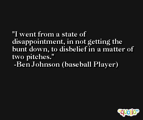 I went from a state of disappointment, in not getting the bunt down, to disbelief in a matter of two pitches. -Ben Johnson (baseball Player)