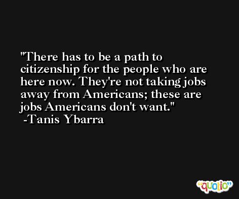 There has to be a path to citizenship for the people who are here now. They're not taking jobs away from Americans; these are jobs Americans don't want. -Tanis Ybarra