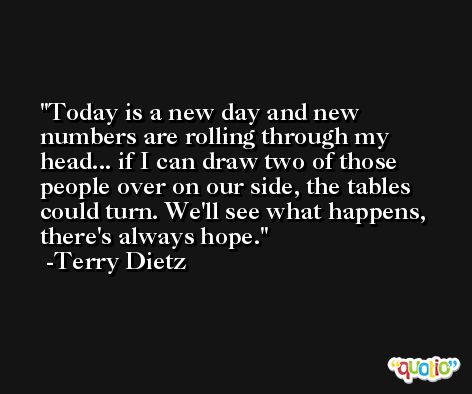 Today is a new day and new numbers are rolling through my head... if I can draw two of those people over on our side, the tables could turn. We'll see what happens, there's always hope. -Terry Dietz