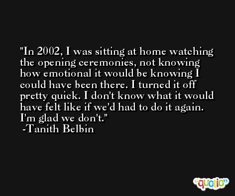 In 2002, I was sitting at home watching the opening ceremonies, not knowing how emotional it would be knowing I could have been there. I turned it off pretty quick. I don't know what it would have felt like if we'd had to do it again. I'm glad we don't. -Tanith Belbin