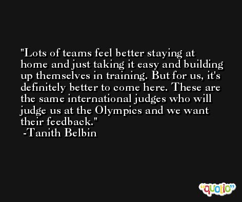 Lots of teams feel better staying at home and just taking it easy and building up themselves in training. But for us, it's definitely better to come here. These are the same international judges who will judge us at the Olympics and we want their feedback. -Tanith Belbin