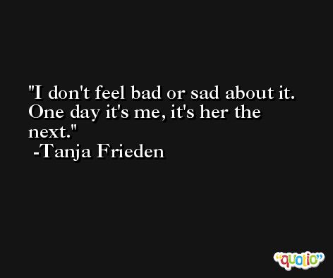 I don't feel bad or sad about it. One day it's me, it's her the next. -Tanja Frieden