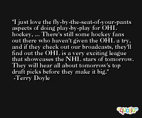 I just love the fly-by-the-seat-of-your-pants aspects of doing play-by-play for OHL hockey, ... There's still some hockey fans out there who haven't given the OHL a try, and if they check out our broadcasts, they'll find out the OHL is a very exciting league that showcases the NHL stars of tomorrow. They will hear all about tomorrow's top draft picks before they make it big. -Terry Doyle