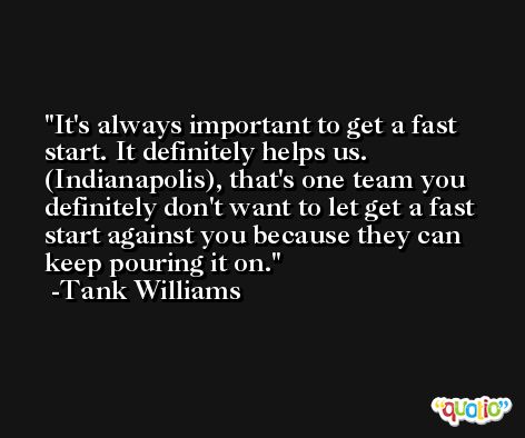 It's always important to get a fast start. It definitely helps us. (Indianapolis), that's one team you definitely don't want to let get a fast start against you because they can keep pouring it on. -Tank Williams