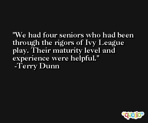 We had four seniors who had been through the rigors of Ivy League play. Their maturity level and experience were helpful. -Terry Dunn