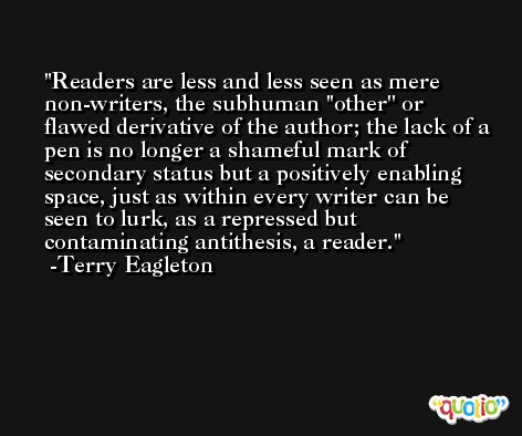 Readers are less and less seen as mere non-writers, the subhuman ''other'' or flawed derivative of the author; the lack of a pen is no longer a shameful mark of secondary status but a positively enabling space, just as within every writer can be seen to lurk, as a repressed but contaminating antithesis, a reader. -Terry Eagleton