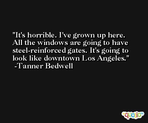 It's horrible. I've grown up here. All the windows are going to have steel-reinforced gates. It's going to look like downtown Los Angeles. -Tanner Bedwell