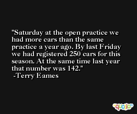 Saturday at the open practice we had more cars than the same practice a year ago. By last Friday we had registered 250 cars for this season. At the same time last year that number was 142. -Terry Eames