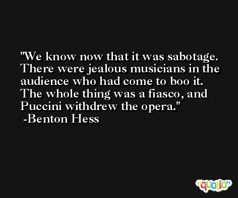 We know now that it was sabotage. There were jealous musicians in the audience who had come to boo it. The whole thing was a fiasco, and Puccini withdrew the opera. -Benton Hess