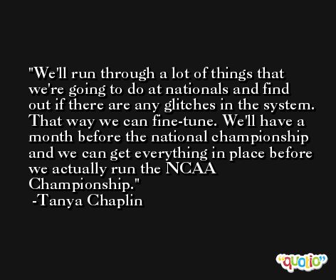 We'll run through a lot of things that we're going to do at nationals and find out if there are any glitches in the system. That way we can fine-tune. We'll have a month before the national championship and we can get everything in place before we actually run the NCAA Championship. -Tanya Chaplin