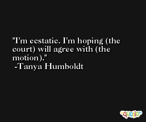 I'm ecstatic. I'm hoping (the court) will agree with (the motion). -Tanya Humboldt
