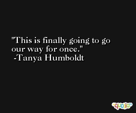 This is finally going to go our way for once. -Tanya Humboldt