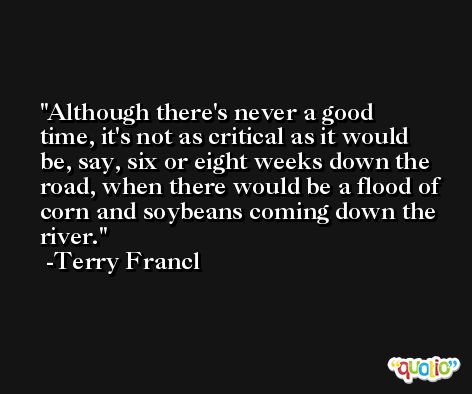 Although there's never a good time, it's not as critical as it would be, say, six or eight weeks down the road, when there would be a flood of corn and soybeans coming down the river. -Terry Francl