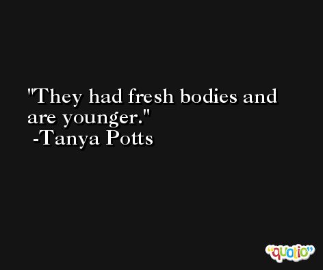They had fresh bodies and are younger. -Tanya Potts