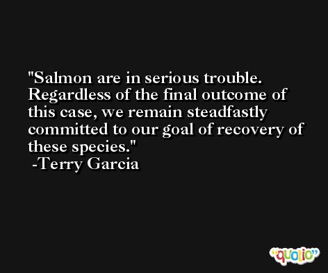 Salmon are in serious trouble. Regardless of the final outcome of this case, we remain steadfastly committed to our goal of recovery of these species. -Terry Garcia