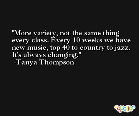 More variety, not the same thing every class. Every 10 weeks we have new music, top 40 to country to jazz. It's always changing. -Tanya Thompson