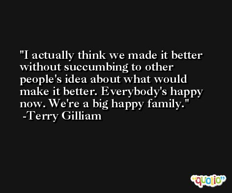 I actually think we made it better without succumbing to other people's idea about what would make it better. Everybody's happy now. We're a big happy family. -Terry Gilliam
