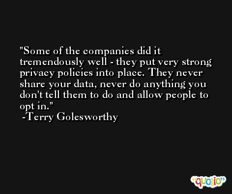 Some of the companies did it tremendously well - they put very strong privacy policies into place. They never share your data, never do anything you don't tell them to do and allow people to opt in. -Terry Golesworthy