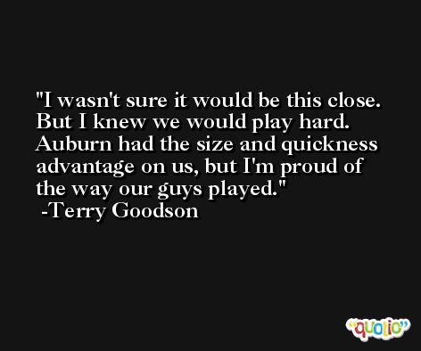 I wasn't sure it would be this close. But I knew we would play hard. Auburn had the size and quickness advantage on us, but I'm proud of the way our guys played. -Terry Goodson