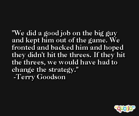 We did a good job on the big guy and kept him out of the game. We fronted and backed him and hoped they didn't hit the threes. If they hit the threes, we would have had to change the strategy. -Terry Goodson