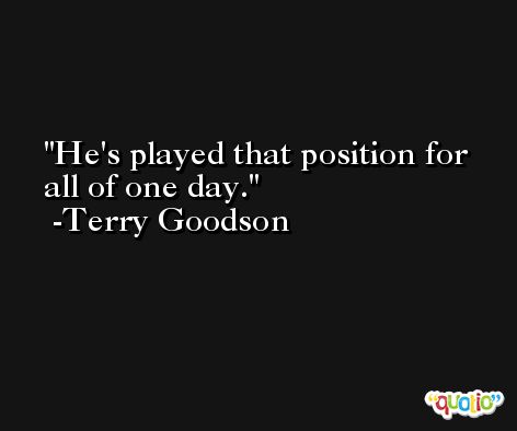 He's played that position for all of one day. -Terry Goodson