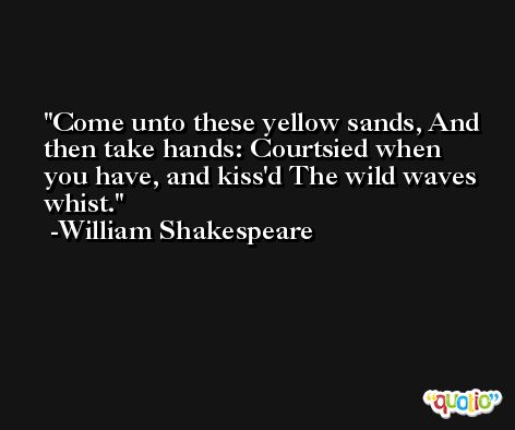 Come unto these yellow sands, And then take hands: Courtsied when you have, and kiss'd The wild waves whist. -William Shakespeare