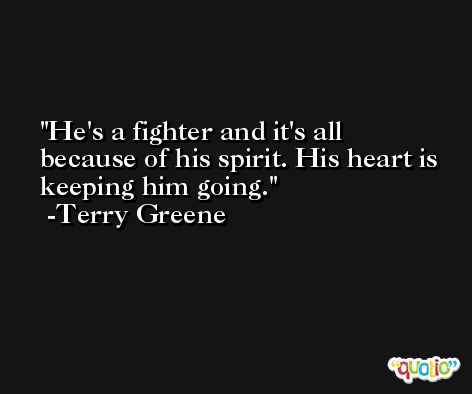 He's a fighter and it's all because of his spirit. His heart is keeping him going. -Terry Greene