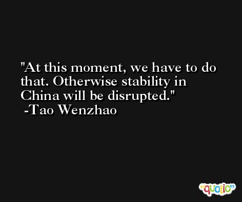 At this moment, we have to do that. Otherwise stability in China will be disrupted. -Tao Wenzhao