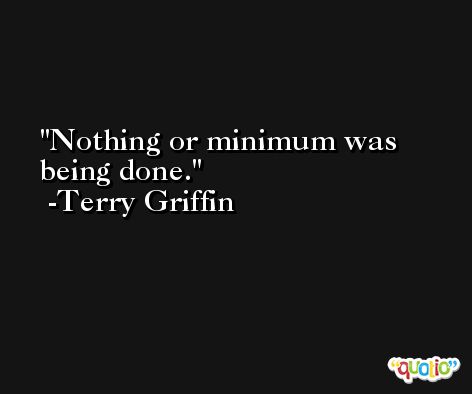 Nothing or minimum was being done. -Terry Griffin